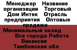 Менеджер › Название организации ­ Торговый Дом Интек › Отрасль предприятия ­ Оптовые продажи › Минимальный оклад ­ 15 000 - Все города Работа » Вакансии   . Тамбовская обл.,Моршанск г.